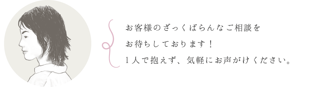 お客様のざっくばらんなご相談をお待ちしております！1人で抱えず、気軽にお声がけください。